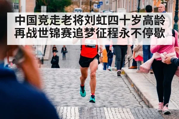 中国竞走老将刘虹四十岁高龄再战世锦赛追梦征程永不停歇