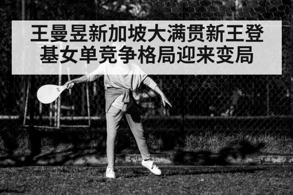 王曼昱新加坡大满贯新王登基女单竞争格局迎来变局